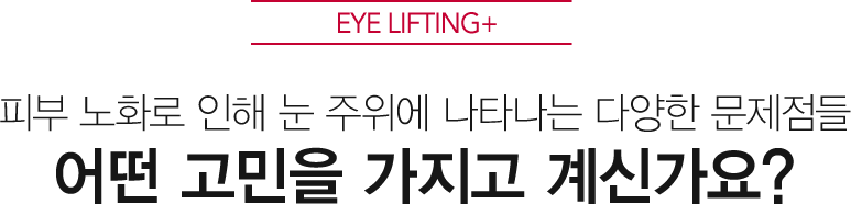 EYE LIFTING+ 피부 노화로 인해 눈 주위에 나타나는 다양한 문제점들 어떤 고민을 가지고 계신가요?